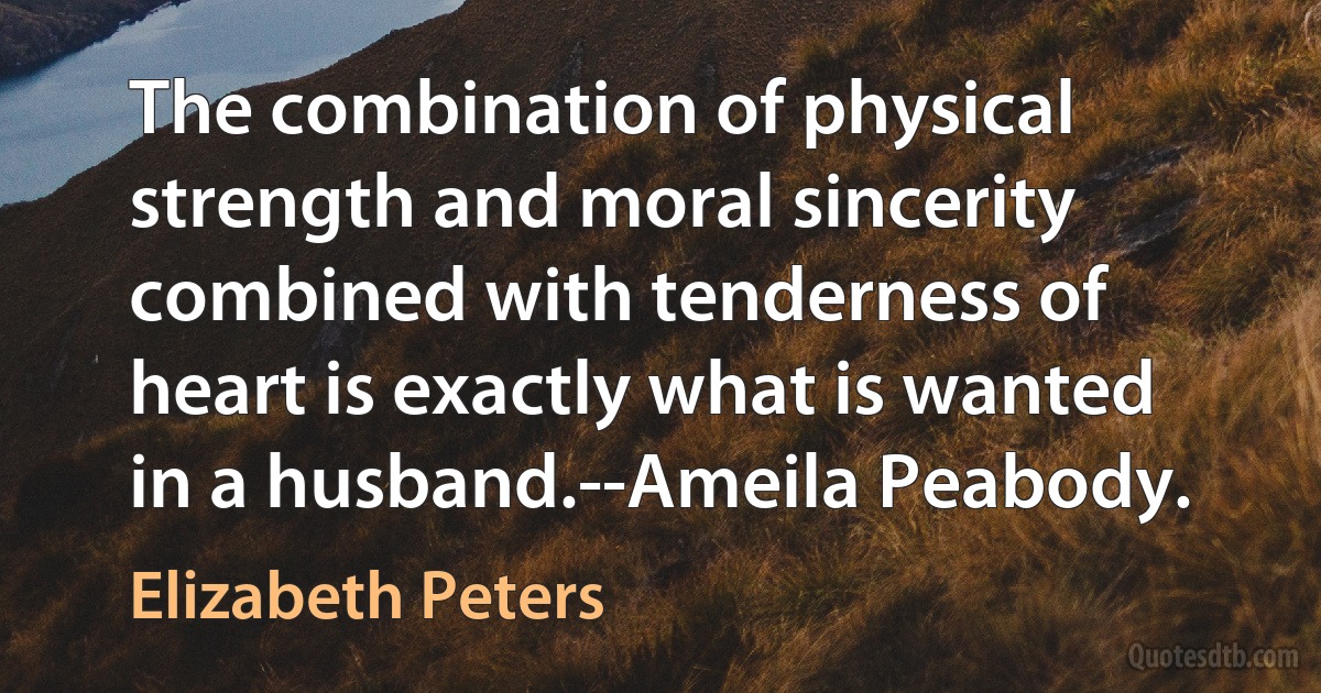 The combination of physical strength and moral sincerity combined with tenderness of heart is exactly what is wanted in a husband.--Ameila Peabody. (Elizabeth Peters)