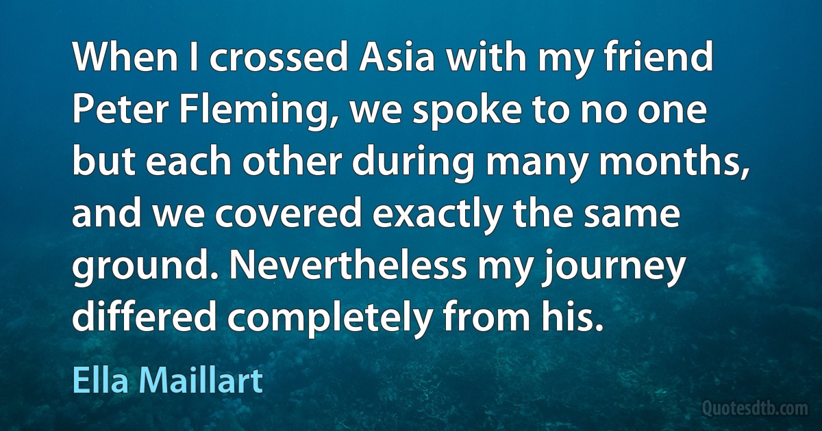 When I crossed Asia with my friend Peter Fleming, we spoke to no one but each other during many months, and we covered exactly the same ground. Nevertheless my journey differed completely from his. (Ella Maillart)