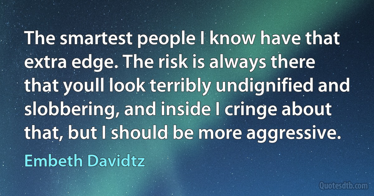 The smartest people I know have that extra edge. The risk is always there that youll look terribly undignified and slobbering, and inside I cringe about that, but I should be more aggressive. (Embeth Davidtz)