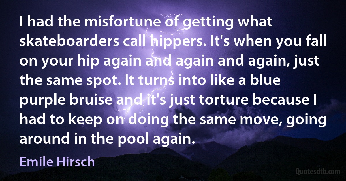 I had the misfortune of getting what skateboarders call hippers. It's when you fall on your hip again and again and again, just the same spot. It turns into like a blue purple bruise and it's just torture because I had to keep on doing the same move, going around in the pool again. (Emile Hirsch)