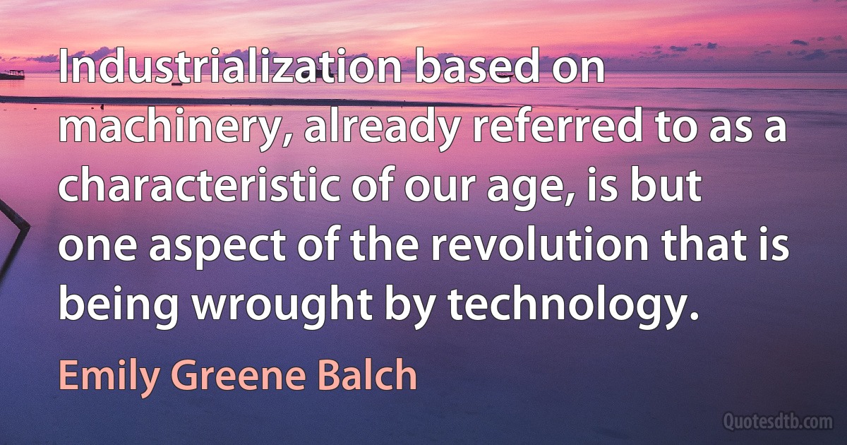 Industrialization based on machinery, already referred to as a characteristic of our age, is but one aspect of the revolution that is being wrought by technology. (Emily Greene Balch)