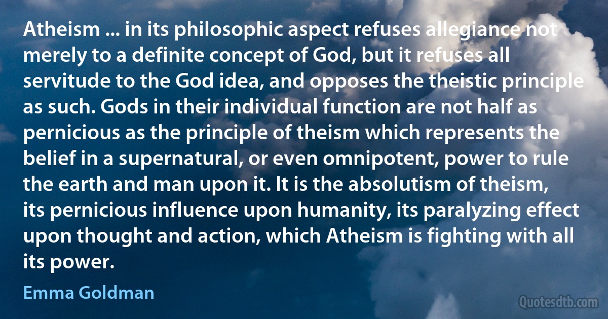 Atheism ... in its philosophic aspect refuses allegiance not merely to a definite concept of God, but it refuses all servitude to the God idea, and opposes the theistic principle as such. Gods in their individual function are not half as pernicious as the principle of theism which represents the belief in a supernatural, or even omnipotent, power to rule the earth and man upon it. It is the absolutism of theism, its pernicious influence upon humanity, its paralyzing effect upon thought and action, which Atheism is fighting with all its power. (Emma Goldman)