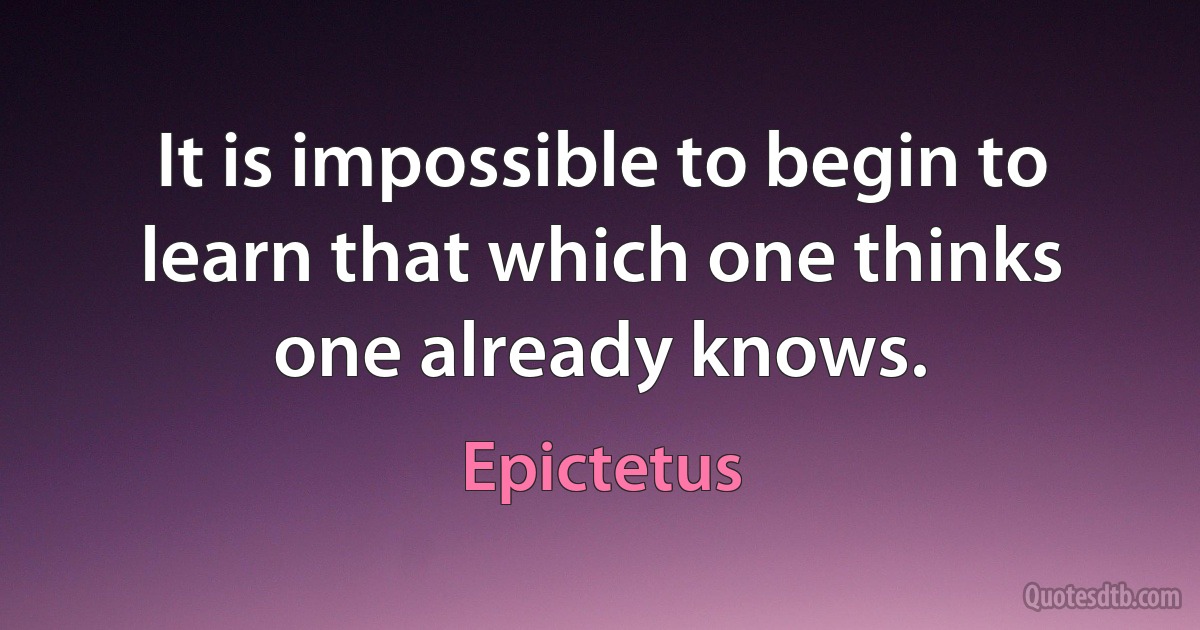 It is impossible to begin to learn that which one thinks one already knows. (Epictetus)