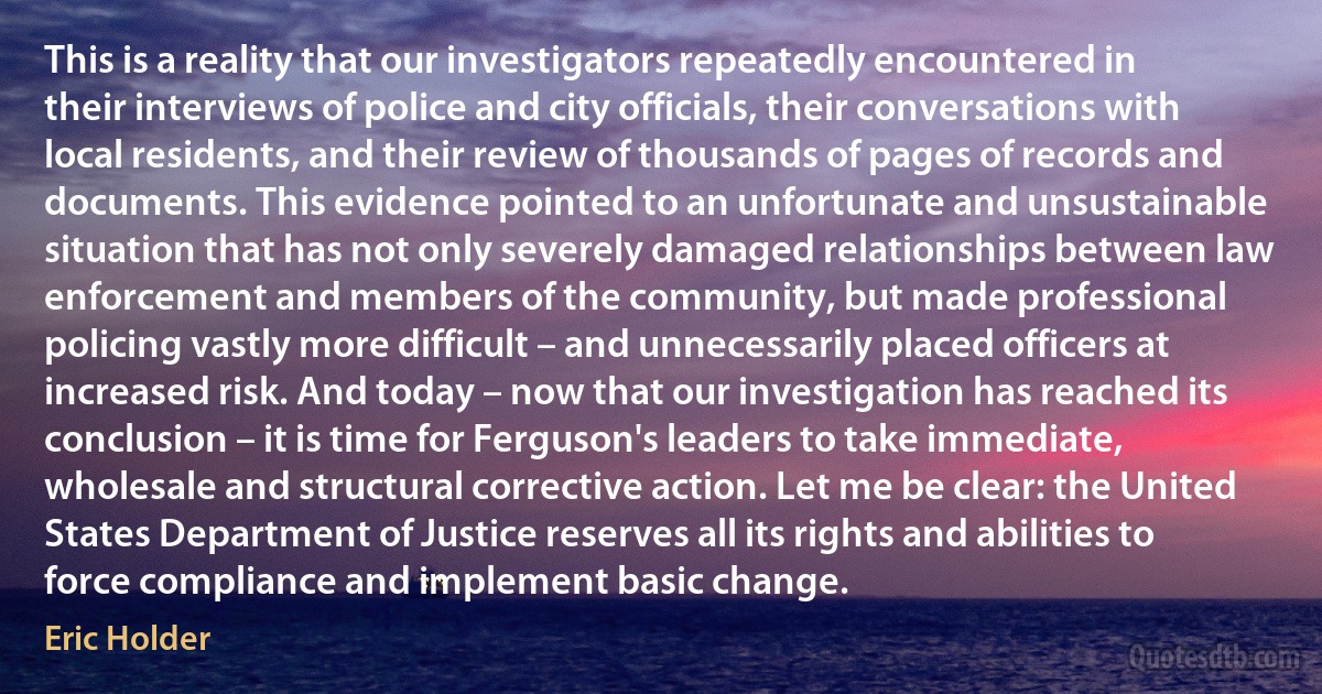 This is a reality that our investigators repeatedly encountered in their interviews of police and city officials, their conversations with local residents, and their review of thousands of pages of records and documents. This evidence pointed to an unfortunate and unsustainable situation that has not only severely damaged relationships between law enforcement and members of the community, but made professional policing vastly more difficult – and unnecessarily placed officers at increased risk. And today – now that our investigation has reached its conclusion – it is time for Ferguson's leaders to take immediate, wholesale and structural corrective action. Let me be clear: the United States Department of Justice reserves all its rights and abilities to force compliance and implement basic change. (Eric Holder)