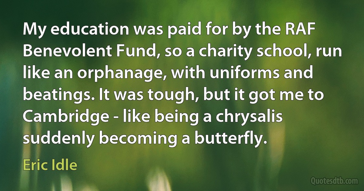 My education was paid for by the RAF Benevolent Fund, so a charity school, run like an orphanage, with uniforms and beatings. It was tough, but it got me to Cambridge - like being a chrysalis suddenly becoming a butterfly. (Eric Idle)