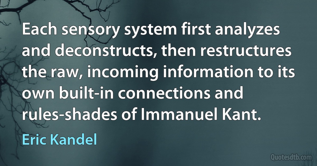 Each sensory system first analyzes and deconstructs, then restructures the raw, incoming information to its own built-in connections and rules-shades of Immanuel Kant. (Eric Kandel)