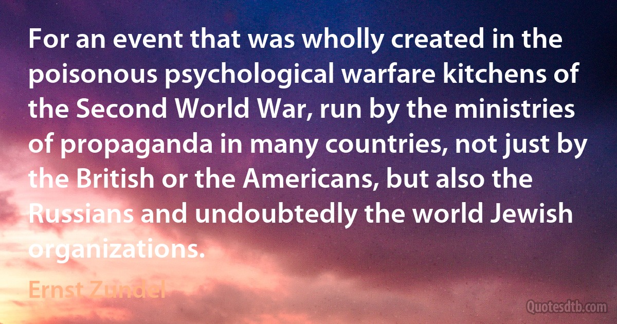 For an event that was wholly created in the poisonous psychological warfare kitchens of the Second World War, run by the ministries of propaganda in many countries, not just by the British or the Americans, but also the Russians and undoubtedly the world Jewish organizations. (Ernst Zundel)