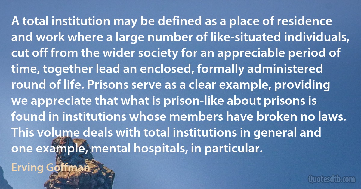 A total institution may be defined as a place of residence and work where a large number of like-situated individuals, cut off from the wider society for an appreciable period of time, together lead an enclosed, formally administered round of life. Prisons serve as a clear example, providing we appreciate that what is prison-like about prisons is found in institutions whose members have broken no laws. This volume deals with total institutions in general and one example, mental hospitals, in particular. (Erving Goffman)