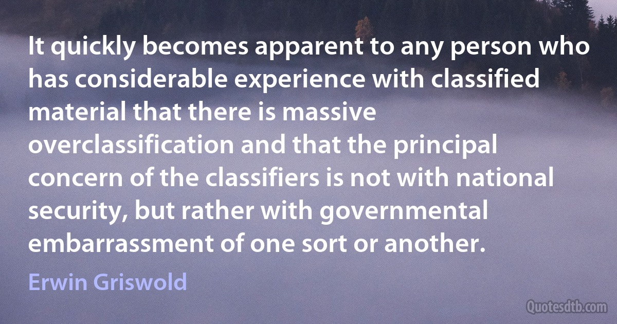 It quickly becomes apparent to any person who has considerable experience with classified material that there is massive overclassification and that the principal concern of the classifiers is not with national security, but rather with governmental embarrassment of one sort or another. (Erwin Griswold)