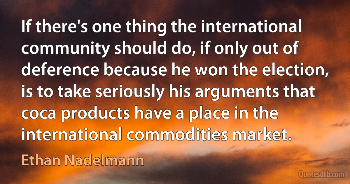 If there's one thing the international community should do, if only out of deference because he won the election, is to take seriously his arguments that coca products have a place in the international commodities market. (Ethan Nadelmann)