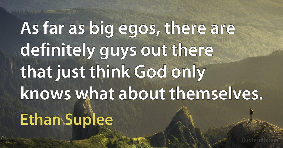 As far as big egos, there are definitely guys out there that just think God only knows what about themselves. (Ethan Suplee)