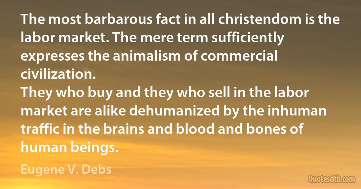 The most barbarous fact in all christendom is the labor market. The mere term sufficiently expresses the animalism of commercial civilization.
They who buy and they who sell in the labor market are alike dehumanized by the inhuman traffic in the brains and blood and bones of human beings. (Eugene V. Debs)