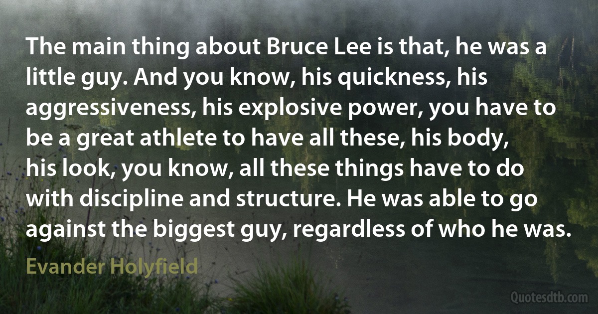 The main thing about Bruce Lee is that, he was a little guy. And you know, his quickness, his aggressiveness, his explosive power, you have to be a great athlete to have all these, his body, his look, you know, all these things have to do with discipline and structure. He was able to go against the biggest guy, regardless of who he was. (Evander Holyfield)