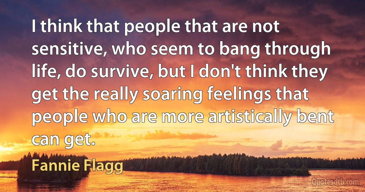 I think that people that are not sensitive, who seem to bang through life, do survive, but I don't think they get the really soaring feelings that people who are more artistically bent can get. (Fannie Flagg)