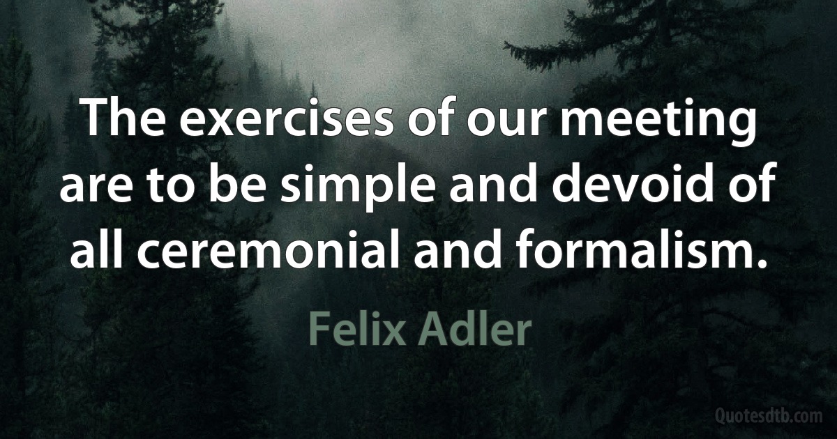 The exercises of our meeting are to be simple and devoid of all ceremonial and formalism. (Felix Adler)