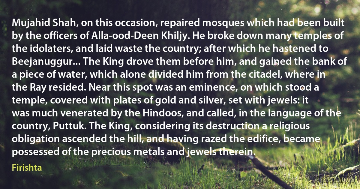 Mujahid Shah, on this occasion, repaired mosques which had been built by the officers of Alla-ood-Deen Khiljy. He broke down many temples of the idolaters, and laid waste the country; after which he hastened to Beejanuggur... The King drove them before him, and gained the bank of a piece of water, which alone divided him from the citadel, where in the Ray resided. Near this spot was an eminence, on which stood a temple, covered with plates of gold and silver, set with jewels: it was much venerated by the Hindoos, and called, in the language of the country, Puttuk. The King, considering its destruction a religious obligation ascended the hill, and having razed the edifice, became possessed of the precious metals and jewels therein. (Firishta)