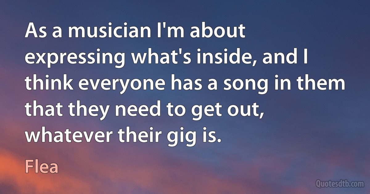 As a musician I'm about expressing what's inside, and I think everyone has a song in them that they need to get out, whatever their gig is. (Flea)