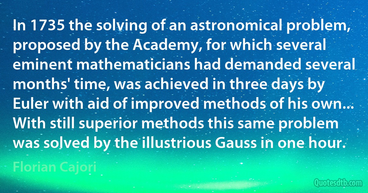 In 1735 the solving of an astronomical problem, proposed by the Academy, for which several eminent mathematicians had demanded several months' time, was achieved in three days by Euler with aid of improved methods of his own... With still superior methods this same problem was solved by the illustrious Gauss in one hour. (Florian Cajori)