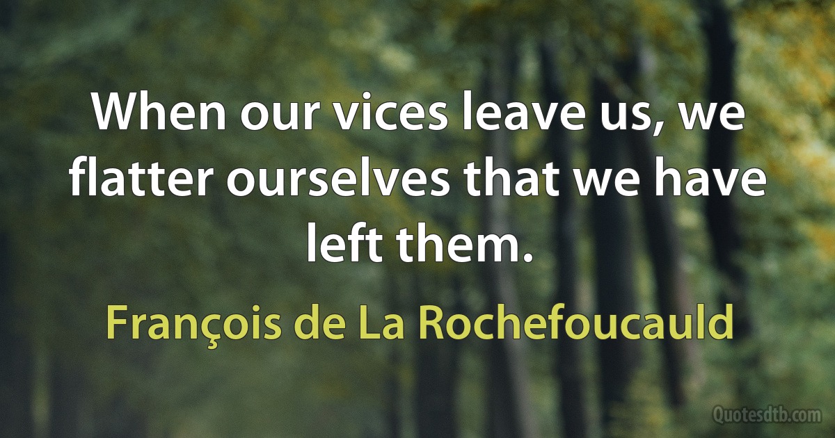 When our vices leave us, we flatter ourselves that we have left them. (François de La Rochefoucauld)