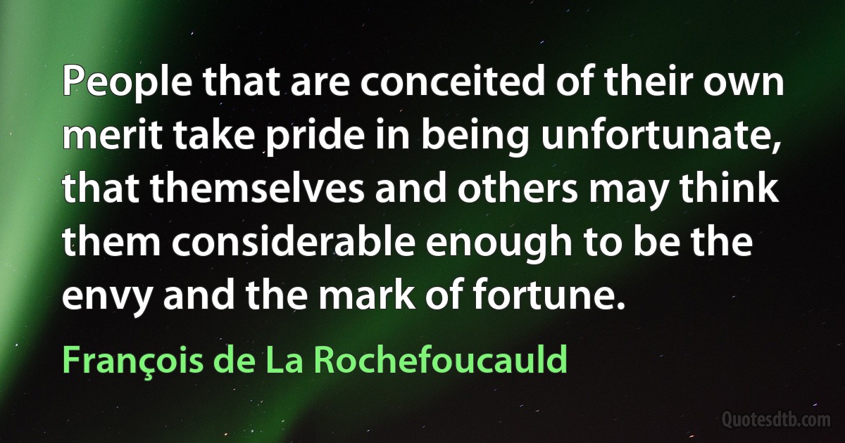 People that are conceited of their own merit take pride in being unfortunate, that themselves and others may think them considerable enough to be the envy and the mark of fortune. (François de La Rochefoucauld)