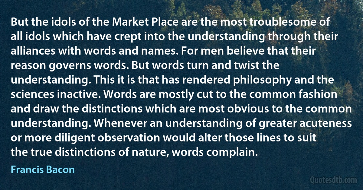 But the idols of the Market Place are the most troublesome of all idols which have crept into the understanding through their alliances with words and names. For men believe that their reason governs words. But words turn and twist the understanding. This it is that has rendered philosophy and the sciences inactive. Words are mostly cut to the common fashion and draw the distinctions which are most obvious to the common understanding. Whenever an understanding of greater acuteness or more diligent observation would alter those lines to suit the true distinctions of nature, words complain. (Francis Bacon)