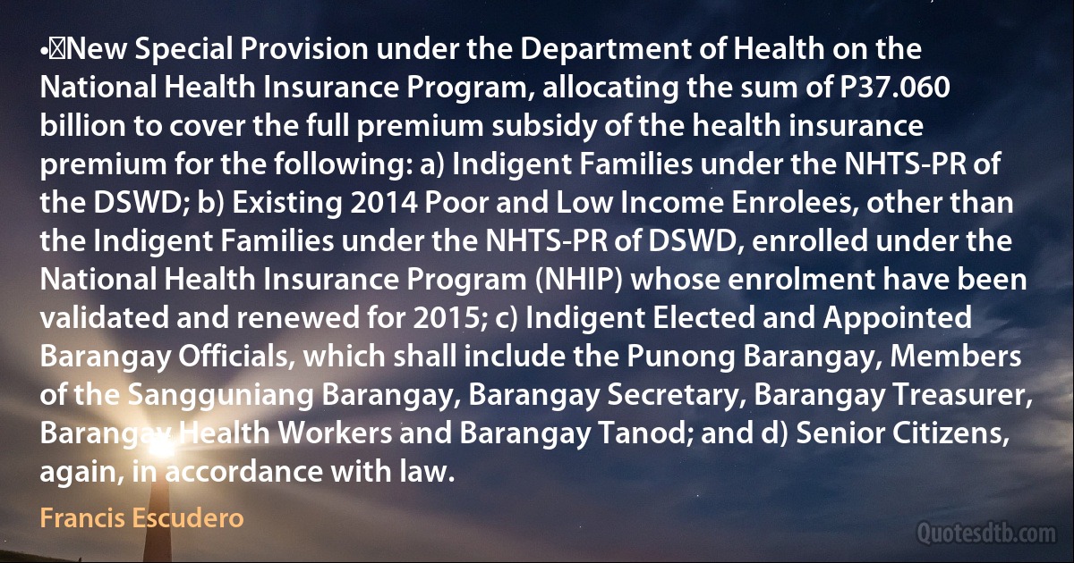 •	New Special Provision under the Department of Health on the National Health Insurance Program, allocating the sum of P37.060 billion to cover the full premium subsidy of the health insurance premium for the following: a) Indigent Families under the NHTS-PR of the DSWD; b) Existing 2014 Poor and Low Income Enrolees, other than the Indigent Families under the NHTS-PR of DSWD, enrolled under the National Health Insurance Program (NHIP) whose enrolment have been validated and renewed for 2015; c) Indigent Elected and Appointed Barangay Officials, which shall include the Punong Barangay, Members of the Sangguniang Barangay, Barangay Secretary, Barangay Treasurer, Barangay Health Workers and Barangay Tanod; and d) Senior Citizens, again, in accordance with law. (Francis Escudero)