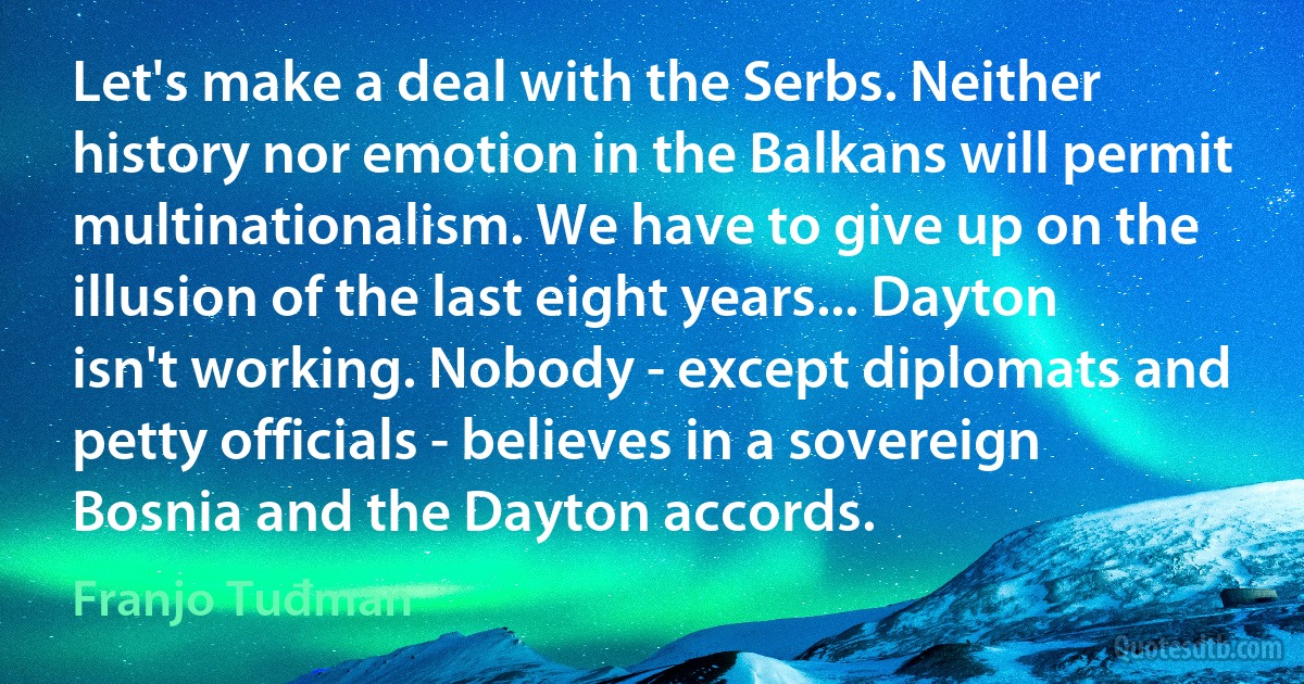 Let's make a deal with the Serbs. Neither history nor emotion in the Balkans will permit multinationalism. We have to give up on the illusion of the last eight years... Dayton isn't working. Nobody - except diplomats and petty officials - believes in a sovereign Bosnia and the Dayton accords. (Franjo Tuđman)