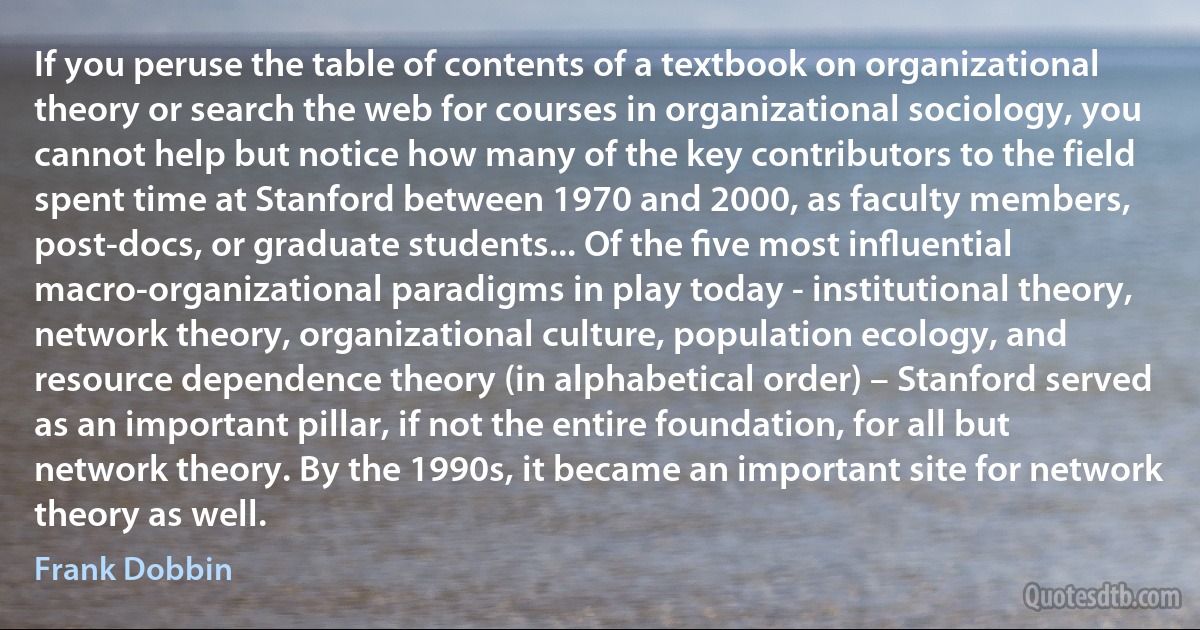 If you peruse the table of contents of a textbook on organizational theory or search the web for courses in organizational sociology, you cannot help but notice how many of the key contributors to the field spent time at Stanford between 1970 and 2000, as faculty members, post-docs, or graduate students... Of the ﬁve most inﬂuential macro-organizational paradigms in play today - institutional theory, network theory, organizational culture, population ecology, and resource dependence theory (in alphabetical order) – Stanford served as an important pillar, if not the entire foundation, for all but network theory. By the 1990s, it became an important site for network theory as well. (Frank Dobbin)