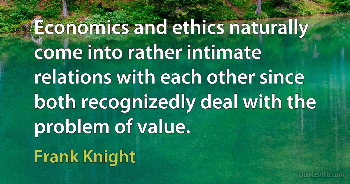 Economics and ethics naturally come into rather intimate relations with each other since both recognizedly deal with the problem of value. (Frank Knight)