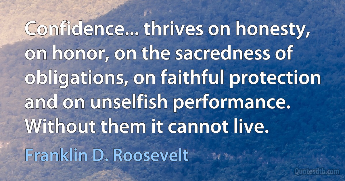 Confidence... thrives on honesty, on honor, on the sacredness of obligations, on faithful protection and on unselfish performance. Without them it cannot live. (Franklin D. Roosevelt)