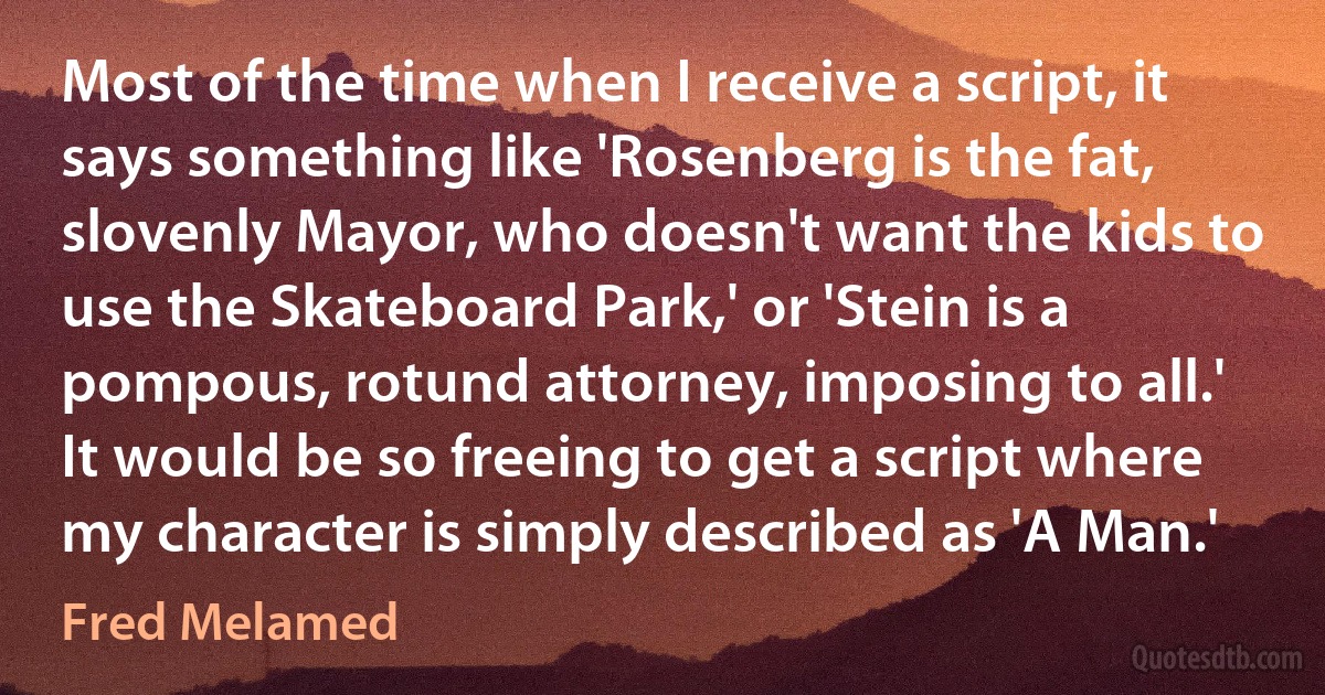 Most of the time when I receive a script, it says something like 'Rosenberg is the fat, slovenly Mayor, who doesn't want the kids to use the Skateboard Park,' or 'Stein is a pompous, rotund attorney, imposing to all.' It would be so freeing to get a script where my character is simply described as 'A Man.' (Fred Melamed)