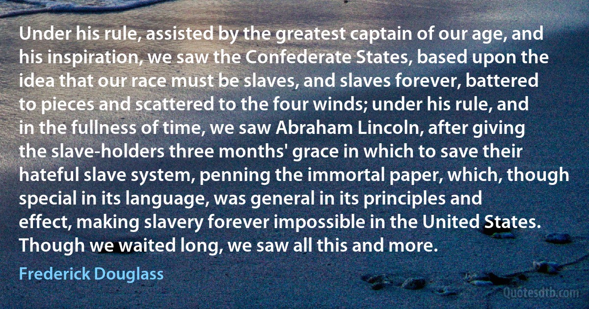 Under his rule, assisted by the greatest captain of our age, and his inspiration, we saw the Confederate States, based upon the idea that our race must be slaves, and slaves forever, battered to pieces and scattered to the four winds; under his rule, and in the fullness of time, we saw Abraham Lincoln, after giving the slave-holders three months' grace in which to save their hateful slave system, penning the immortal paper, which, though special in its language, was general in its principles and effect, making slavery forever impossible in the United States. Though we waited long, we saw all this and more. (Frederick Douglass)