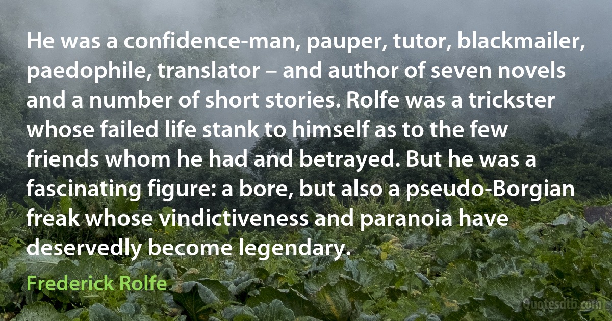 He was a confidence-man, pauper, tutor, blackmailer, paedophile, translator – and author of seven novels and a number of short stories. Rolfe was a trickster whose failed life stank to himself as to the few friends whom he had and betrayed. But he was a fascinating figure: a bore, but also a pseudo-Borgian freak whose vindictiveness and paranoia have deservedly become legendary. (Frederick Rolfe)