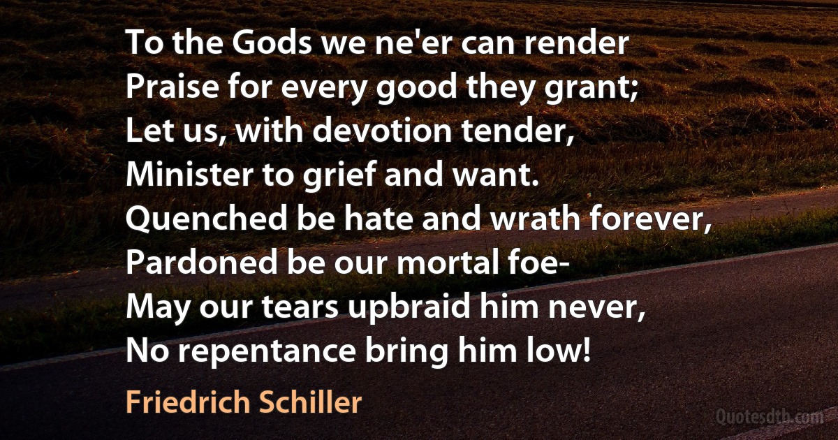 To the Gods we ne'er can render
Praise for every good they grant;
Let us, with devotion tender,
Minister to grief and want.
Quenched be hate and wrath forever,
Pardoned be our mortal foe-
May our tears upbraid him never,
No repentance bring him low! (Friedrich Schiller)