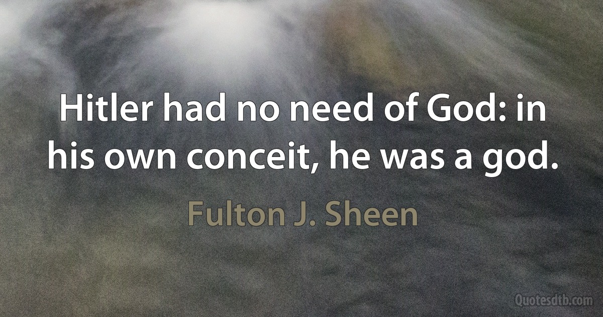 Hitler had no need of God: in his own conceit, he was a god. (Fulton J. Sheen)