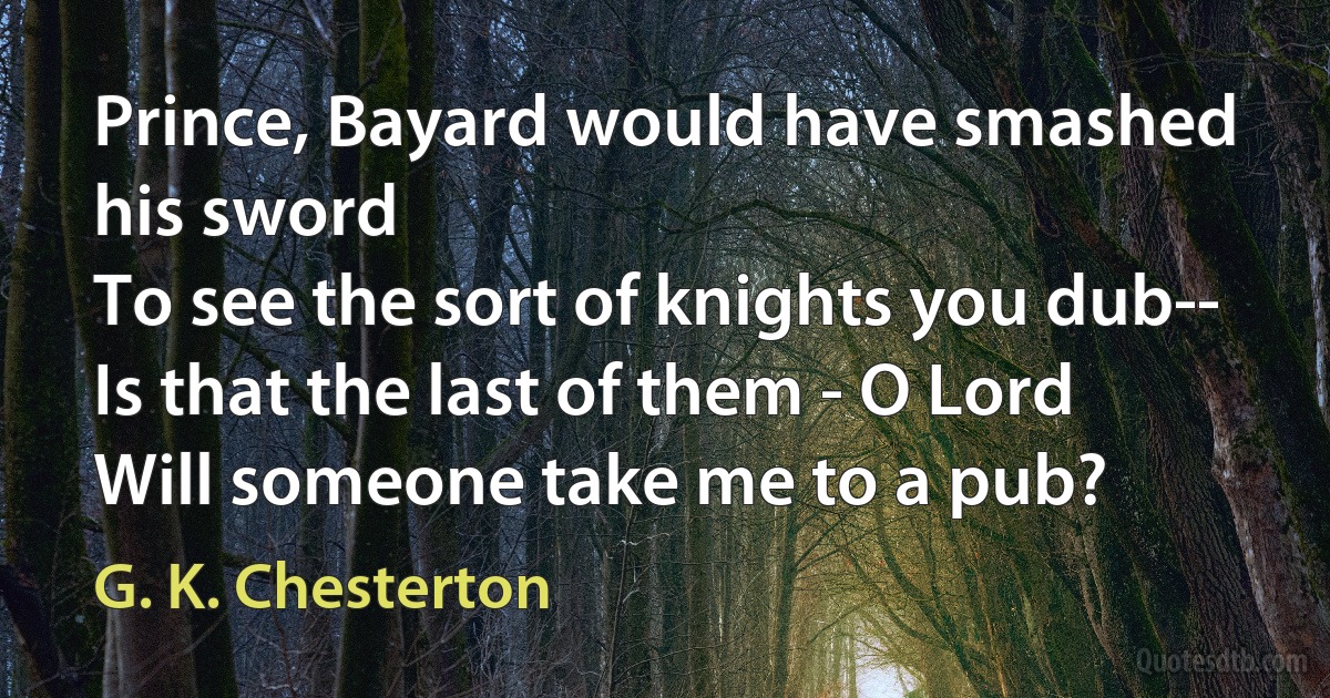 Prince, Bayard would have smashed his sword
To see the sort of knights you dub--
Is that the last of them - O Lord
Will someone take me to a pub? (G. K. Chesterton)