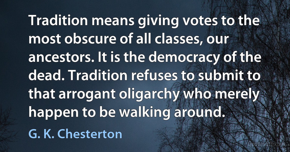 Tradition means giving votes to the most obscure of all classes, our ancestors. It is the democracy of the dead. Tradition refuses to submit to that arrogant oligarchy who merely happen to be walking around. (G. K. Chesterton)