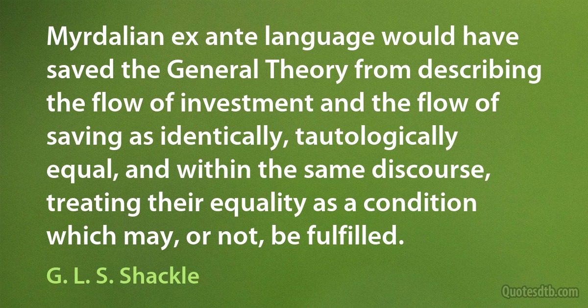 Myrdalian ex ante language would have saved the General Theory from describing the flow of investment and the flow of saving as identically, tautologically equal, and within the same discourse, treating their equality as a condition which may, or not, be fulfilled. (G. L. S. Shackle)