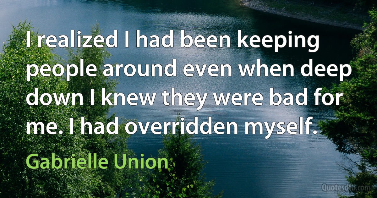 I realized I had been keeping people around even when deep down I knew they were bad for me. I had overridden myself. (Gabrielle Union)