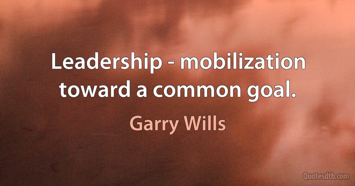 Leadership - mobilization toward a common goal. (Garry Wills)