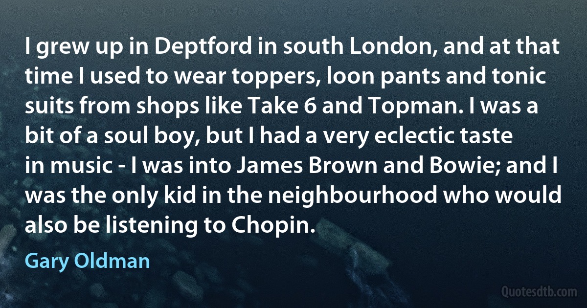 I grew up in Deptford in south London, and at that time I used to wear toppers, loon pants and tonic suits from shops like Take 6 and Topman. I was a bit of a soul boy, but I had a very eclectic taste in music - I was into James Brown and Bowie; and I was the only kid in the neighbourhood who would also be listening to Chopin. (Gary Oldman)