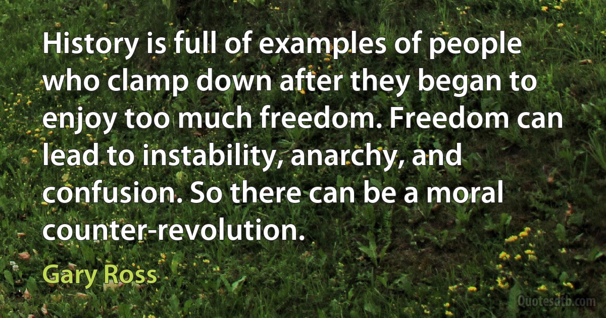 History is full of examples of people who clamp down after they began to enjoy too much freedom. Freedom can lead to instability, anarchy, and confusion. So there can be a moral counter-revolution. (Gary Ross)