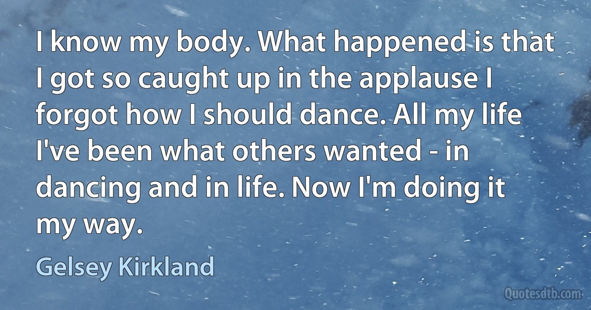 I know my body. What happened is that I got so caught up in the applause I forgot how I should dance. All my life I've been what others wanted - in dancing and in life. Now I'm doing it my way. (Gelsey Kirkland)