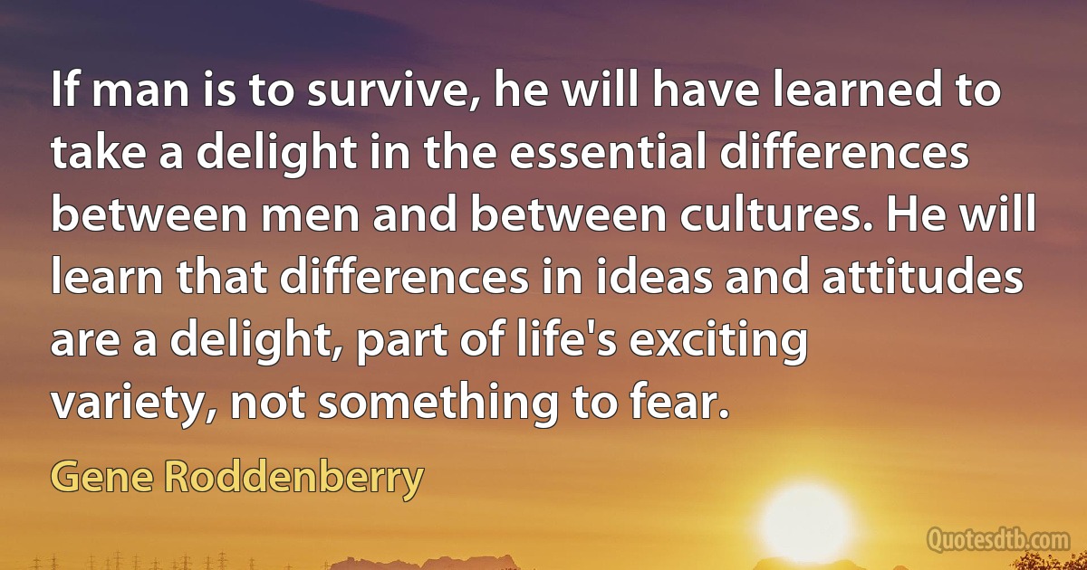 If man is to survive, he will have learned to take a delight in the essential differences between men and between cultures. He will learn that differences in ideas and attitudes are a delight, part of life's exciting variety, not something to fear. (Gene Roddenberry)