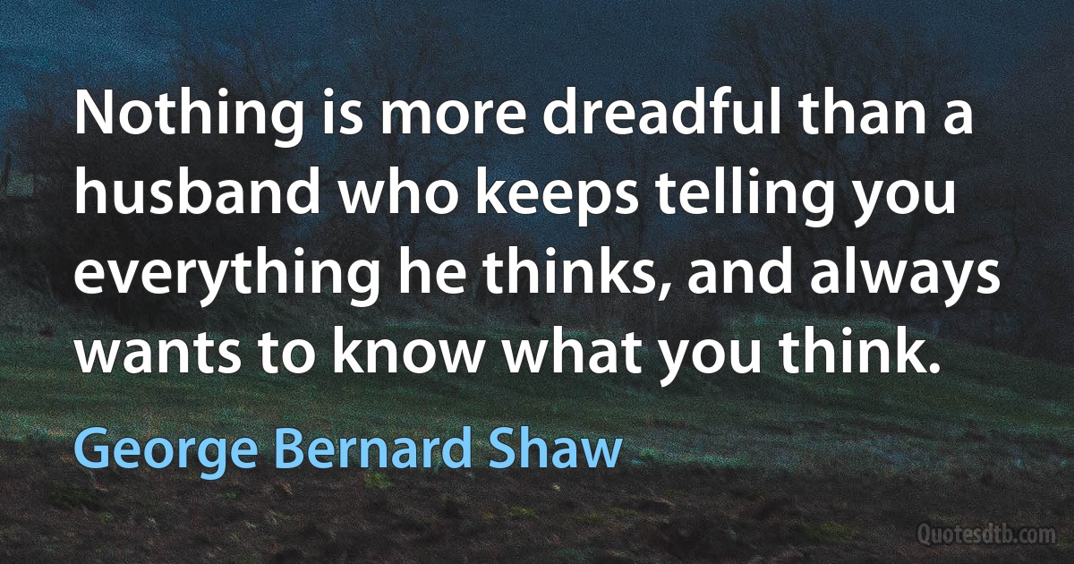 Nothing is more dreadful than a husband who keeps telling you everything he thinks, and always wants to know what you think. (George Bernard Shaw)