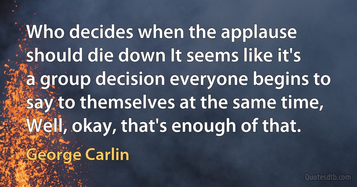 Who decides when the applause should die down It seems like it's a group decision everyone begins to say to themselves at the same time, Well, okay, that's enough of that. (George Carlin)