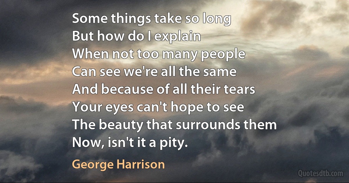 Some things take so long
But how do I explain
When not too many people
Can see we're all the same
And because of all their tears
Your eyes can't hope to see
The beauty that surrounds them
Now, isn't it a pity. (George Harrison)