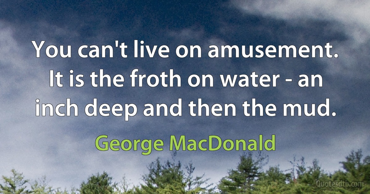 You can't live on amusement. It is the froth on water - an inch deep and then the mud. (George MacDonald)