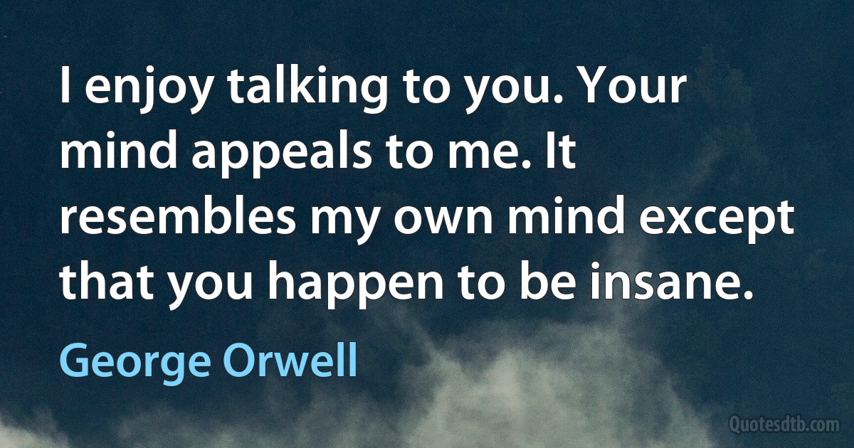 I enjoy talking to you. Your mind appeals to me. It resembles my own mind except that you happen to be insane. (George Orwell)