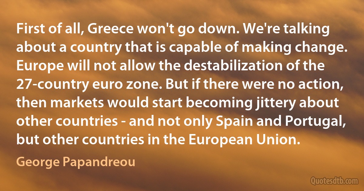 First of all, Greece won't go down. We're talking about a country that is capable of making change. Europe will not allow the destabilization of the 27-country euro zone. But if there were no action, then markets would start becoming jittery about other countries - and not only Spain and Portugal, but other countries in the European Union. (George Papandreou)